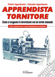 Apprendista tornitore. Come si eseguono le lavorazioni con un tornio manuale. Con numerose esercitazioni pratiche libro di Sgarbanti Paolo; Sgarbanti Claudio