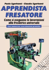 Apprendista fresatore. Come si eseguono le lavorazioni alla fresatrice universale. Con numerose esercitazioni pratiche libro di Sgarbanti Paolo; Sgarbanti Claudio