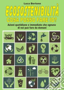 Ecosostenibilità. Cosa posso fare io? Azioni quotidiane e immediate che ognuno di noi può fare da domani libro di Bertone Luca