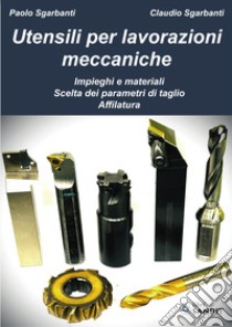 Utensili per lavorazioni meccaniche. Impieghi e materiali. Scelta dei parametri di taglio. Affilatura libro di Sgarbanti Paolo; Sgarbanti Claudio