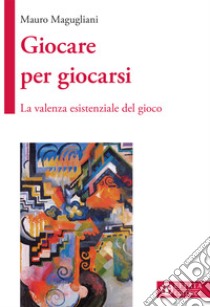 Giocare per giocarsi. La valenza esistenziale del gioco libro di Magugliani Mauro