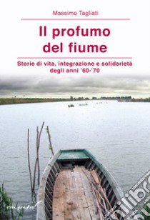 Il profumo del fiume. Storie di vita, integrazione e solidarietà degli anni '60-'70 libro di Tagliati Massimo