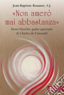 «Non amerò mai abbastanza». Henri Huvelin, padre spirituale di Charles de Foucauld libro di Rouanet Jean-Baptiste