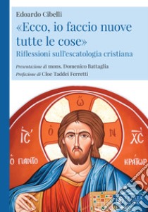 «Ecco, io faccio nuove tutte le cose». Riflessioni sull'escatologia cristiana libro di Cibelli Edoardo