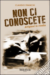 Non ci conoscete. Artigiani in rivolta libro di Franchi Claudio