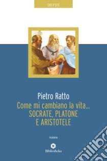 Come mi cambiano la vita... Socrate, Platone e Aristotele libro di Ratto Pietro