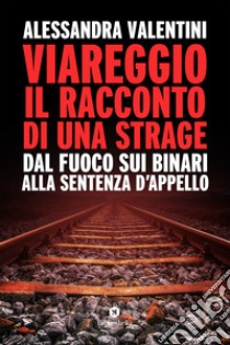 Viareggio: il racconto di una strage. Dal fuoco sui binari alla sentenza d'appello libro di Valentini Alessandra