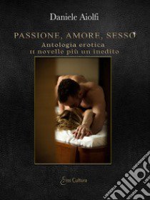 Passione, amore, sesso. Antologia erotica, 11 novelle più un inedito libro di Aiolfi Daniele