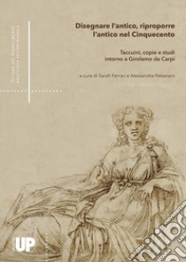 Disegnare l'antico, riproporre l'antico nel Cinquecento. Taccuini, copie e studi intorno a Girolamo da Carpi libro di Pattanaro A. (cur.); Ferrari S. (cur.)