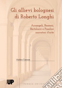 Gli allievi bolognesi di Roberto Longhi: Arcangeli, Bassani, Bertolucci e Pasolini narratori d'arte libro di Cascone Ambra