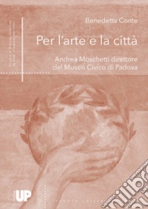 Per l'arte e la città. Andrea Moschetti direttore del Museo Civico di Padova libro di Conte Benedetta