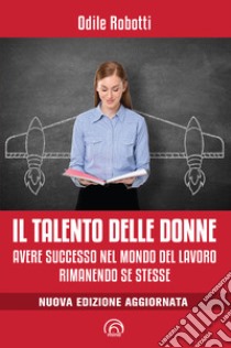 Il talento delle donne. Avere successo nel mondo del lavoro rimanendo se stesse. Nuova ediz. libro di Robotti Odile