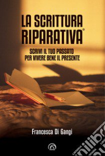 La Scrittura Riparativa®. Scrivi il passato per vivere al meglio il tuo presente libro di Di Gangi Francesca