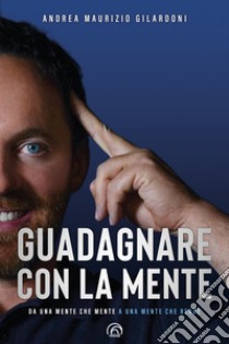 Guadagnare con la mente. Da una mente che mente a una mente che rende libro di Gilardoni Andrea Maurizio