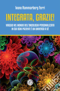 Integrata, grazie! Viaggio nel mondo dell'oncologia personalizzata in cui ogni paziente è un universo a sé libro di Hammarberg Ferri Ivano