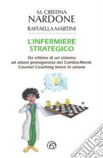 L'infermiere strategico. Da vittima di un sistema ad attore protagonista dei cambia-menti. Counsel coaching breve in azione libro di Nardone M. Cristina; Martini Raffaella