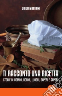 Ti racconto una ricetta. Storie di uomini, donne, luoghi, saperi e sapori libro di Mattioni Guido