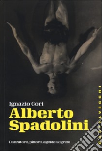 Alberto Spadolini. Danzatore, pittore, agente segreto libro di Gori Ignazio