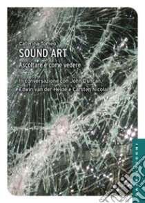 Sound art. Ascoltare è come vedere libro di Tomeo Caterina; Duncan John; Van der Heide Edwin