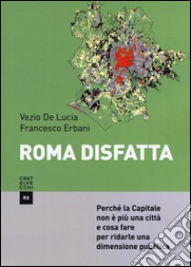 Roma disfatta. Perché la Capitale non è più una città e cosa fare per ridarle una dimensione pubblica libro di Erbani Francesco; De Lucia Vezio