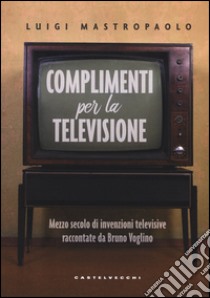 Complimenti per la televisione. Mezzo secolo di invenzioni televisive raccontate da Bruno Voglino libro di Mastropaolo Luigi