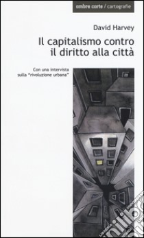 Il capitalismo contro il diritto alla città. Neoliberalismo, urbanizzazione , resistenze libro di Harvey David