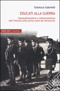 Educati alla guerra. Nazionalizzazione e militarizzazione dell'infanzia nella prima metà del Novecento libro di Gabrielli Gianluca