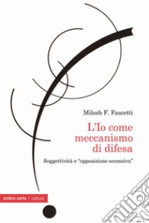 L'Io come meccanismo di difesa. Soggettività e «opposizione eccessiva» libro di Fascetti Milosh Filippo