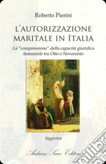 L'autorizzazione maritale in Italia. La «compressione» della capacità  giuridica femminile tra Otto e Novecento, Roberto Pierini, Sacco