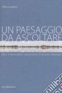 Un paesaggio da ascoltare. Dieci imprenditori raccontano il Veneto orientale libro di Cozzarini Elisa