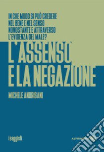 L'assenso e la negazione. In che modo si può credere nel bene e nel senso nonostante e attraverso l'evidenza del male? libro di Andrisani Michele