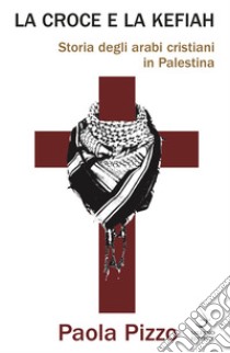 La croce e la kefiah. Storia degli arabi cristiani in Palestina libro di Pizzo Paola