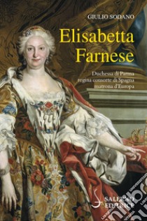 Elisabetta Farnese. Duchessa di Parma, regina consorte di Spagna, matrona d'Europa libro di Sodano Giulio