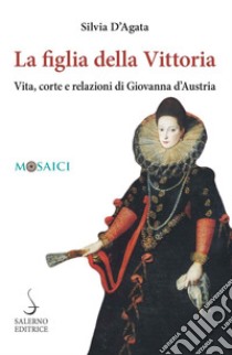 La figlia della Vittoria. Vita, corte e relazioni di Giovanna d'Austria libro di D'Agata Silvia