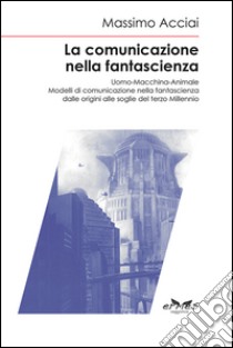 La comunicazione nella fantascienza. Uomo-macchina-animale. Modelli di comunicazione nella fantascienza dalle origini alle soglie del terzo millennio libro di Acciai Massimo