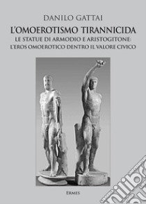 L'omoerotismo tirannicida. Le statue di Armodio e Aristogitone: l'eros omoerotico dentro il valore civico libro di Gattai Danilo