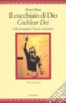 Il cucchiaio di Dio. «Cochlear dei». Ode al capitano Totti in versi latini. Ediz. bilingue libro di Rissa Alvaro