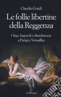 Le follie libertine della Reggenza. Orge, bagordi e dissolutezze a Parigi e Versailles libro di Guidi Claudio