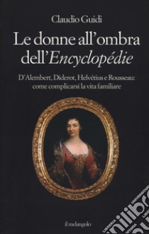 Le donne all'ombra dell'Encyclopédie. D'Alembert, Diderot, Helvétius e Rousseau: come complicarsi la vita familiare libro di Guidi Claudio