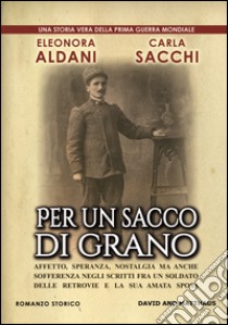 Per un sacco di grano. Affetto, speranza, nostalgia ma anche sofferenza negli scritti fra un soldato delle retrovie e la sua amata sposa libro di Aldani Eleonora; Sacchi Carla