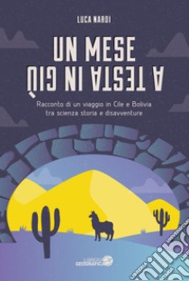 Un mese a testa in giù. Racconto di un viaggio in Cile e Bolivia tra scienza, storia e disavventure libro di Nardi Luca