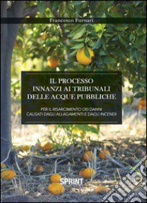 Il processo innanzi ai tribunali delle acque pubbliche per il risarcimento dei danni causati dagli allagamenti e dagli incendi libro di Furnari Francesco