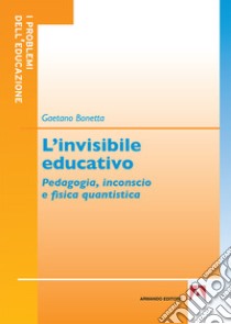 L'invisibile educativo. Pedagogia, inconscio e fisica quantistica libro di Bonetta Gaetano