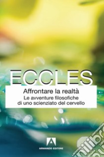 Affrontare la realtà. Le avventure filosofiche di uno scienziato del cervello. Nuova ediz. libro di Eccles John C.