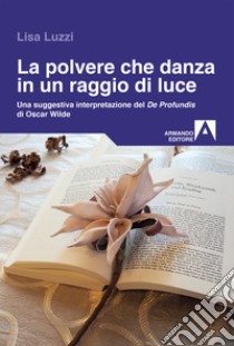 La polvere che danza in un raggio di luce. Una struggente interpretazione del «De Profundis» di Oscar Wilde libro di Luzzi Lisa