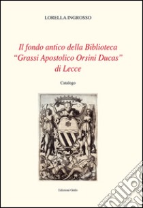 Il fondo antico della biblioteca «Grassi Apostolico Orsini Ducas» di Lecce. Catalogo libro di Ingrosso Lorella