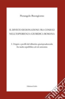 Il divieto di donazione fra coniugi nell'esperienza giuridica romana. Vol. 1: Origini e profili del dibattito giurisprudenziale fra tarda repubblica ed età antonina libro di Buongiorno Pierangelo