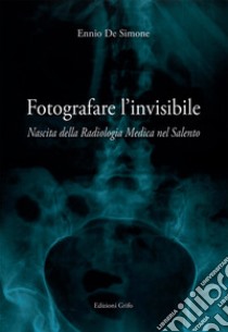 Fotografare l'invisibile. Nascita della radiologia medica nel Salento libro di De Simone Ennio