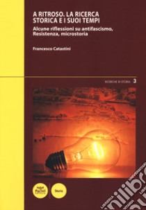 A ritroso. La ricerca storica e i suoi tempi. Alcune riflessioni su antifascismo, Resistenza, microstoria libro di Catastini Francesco