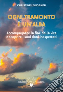 Ogni tramonto è un'alba. Accompagnare la fine della vita e scoprire i suoi doni inaspettati libro di Longaker Christine